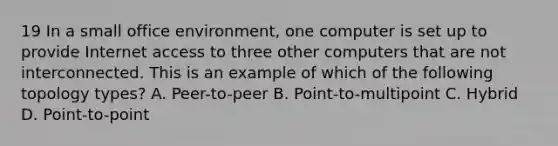 19 In a small office environment, one computer is set up to provide Internet access to three other computers that are not interconnected. This is an example of which of the following topology types? A. Peer-to-peer B. Point-to-multipoint C. Hybrid D. Point-to-point