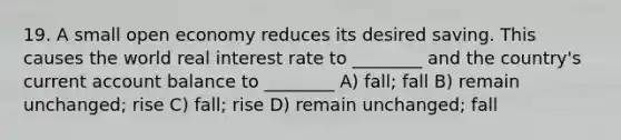 19. A small open economy reduces its desired saving. This causes the world real interest rate to ________ and the country's current account balance to ________ A) fall; fall B) remain unchanged; rise C) fall; rise D) remain unchanged; fall