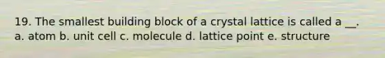 19. The smallest building block of a crystal lattice is called a __. a. atom b. unit cell c. molecule d. lattice point e. structure