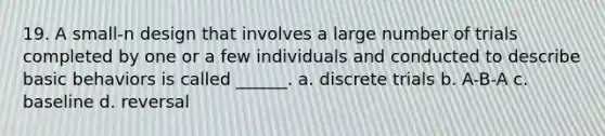 19. A small-n design that involves a large number of trials completed by one or a few individuals and conducted to describe basic behaviors is called ______. a. discrete trials b. A-B-A c. baseline d. reversal