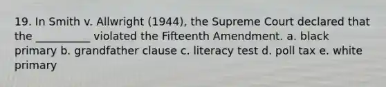 19. In Smith v. Allwright (1944), the Supreme Court declared that the __________ violated the Fifteenth Amendment. a. black primary b. grandfather clause c. literacy test d. poll tax e. white primary