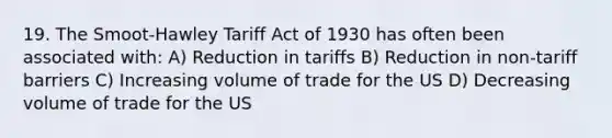 19. The Smoot-Hawley Tariff Act of 1930 has often been associated with: A) Reduction in tariffs B) Reduction in non-tariff barriers C) Increasing volume of trade for the US D) Decreasing volume of trade for the US