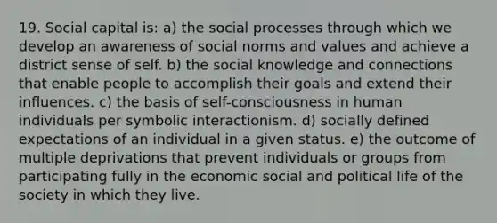 19. Social capital is: a) the social processes through which we develop an awareness of social norms and values and achieve a district sense of self. b) the social knowledge and connections that enable people to accomplish their goals and extend their influences. c) the basis of self-consciousness in human individuals per symbolic interactionism. d) socially defined expectations of an individual in a given status. e) the outcome of multiple deprivations that prevent individuals or groups from participating fully in the economic social and political life of the society in which they live.