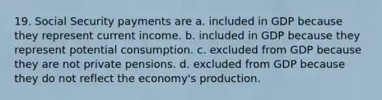 19. Social Security payments are a. included in GDP because they represent current income. b. included in GDP because they represent potential consumption. c. excluded from GDP because they are not private pensions. d. excluded from GDP because they do not reflect the economy's production.