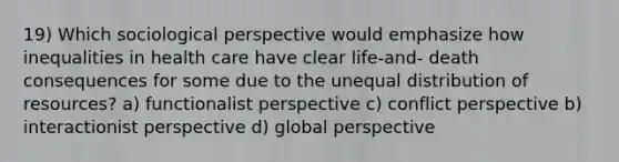 19) Which sociological perspective would emphasize how inequalities in health care have clear life-and- death consequences for some due to the unequal distribution of resources? a) functionalist perspective c) conflict perspective b) interactionist perspective d) global perspective