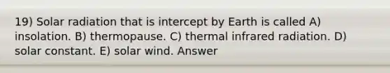 19) Solar radiation that is intercept by Earth is called A) insolation. B) thermopause. C) thermal infrared radiation. D) solar constant. E) solar wind. Answer