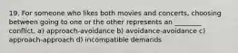 19. For someone who likes both movies and concerts, choosing between going to one or the other represents an ________ conflict. a) approach-avoidance b) avoidance-avoidance c) approach-approach d) incompatible demands