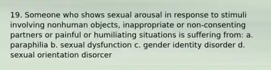 19. Someone who shows sexual arousal in response to stimuli involving nonhuman objects, inappropriate or non-consenting partners or painful or humiliating situations is suffering from: a. paraphilia b. sexual dysfunction c. <a href='https://www.questionai.com/knowledge/kyhXSBYVgx-gender-identity' class='anchor-knowledge'>gender identity</a> disorder d. sexual orientation disorcer