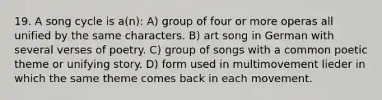 19. A song cycle is a(n): A) group of four or more operas all unified by the same characters. B) art song in German with several verses of poetry. C) group of songs with a common poetic theme or unifying story. D) form used in multimovement lieder in which the same theme comes back in each movement.