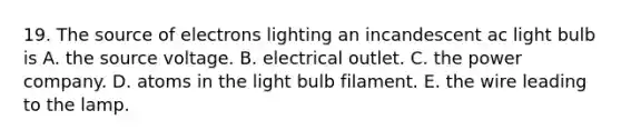 19. The source of electrons lighting an incandescent ac light bulb is A. the source voltage. B. electrical outlet. C. the power company. D. atoms in the light bulb filament. E. the wire leading to the lamp.