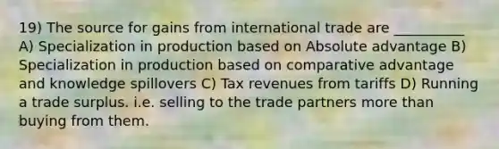 19) The source for gains from international trade are __________ A) Specialization in production based on Absolute advantage B) Specialization in production based on comparative advantage and knowledge spillovers C) Tax revenues from tariffs D) Running a trade surplus. i.e. selling to the trade partners more than buying from them.