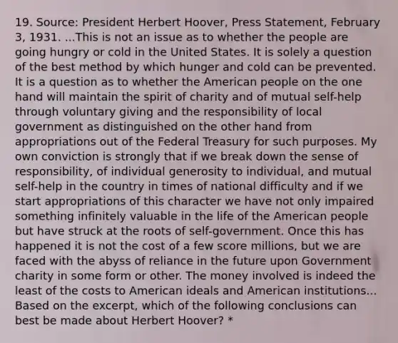 19. Source: President Herbert Hoover, Press Statement, February 3, 1931. ...This is not an issue as to whether the people are going hungry or cold in the United States. It is solely a question of the best method by which hunger and cold can be prevented. It is a question as to whether the American people on the one hand will maintain the spirit of charity and of mutual self-help through voluntary giving and the responsibility of local government as distinguished on the other hand from appropriations out of the Federal Treasury for such purposes. My own conviction is strongly that if we break down the sense of responsibility, of individual generosity to individual, and mutual self-help in the country in times of national difficulty and if we start appropriations of this character we have not only impaired something infinitely valuable in the life of the American people but have struck at the roots of self-government. Once this has happened it is not the cost of a few score millions, but we are faced with the abyss of reliance in the future upon Government charity in some form or other. The money involved is indeed the least of the costs to American ideals and American institutions... Based on the excerpt, which of the following conclusions can best be made about Herbert Hoover? *