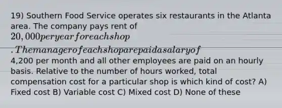 19) Southern Food Service operates six restaurants in the Atlanta area. The company pays rent of 20,000 per year for each shop. The manager of each shop are paid a salary of4,200 per month and all other employees are paid on an hourly basis. Relative to the number of hours worked, total compensation cost for a particular shop is which kind of cost? A) Fixed cost B) Variable cost C) Mixed cost D) None of these