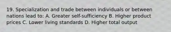 19. Specialization and trade between individuals or between nations lead to: A. Greater self-sufficiency B. Higher product prices C. Lower living standards D. Higher total output