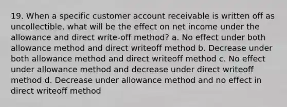 19. When a specific customer account receivable is written off as uncollectible, what will be the effect on net income under the allowance and direct write-off method? a. No effect under both allowance method and direct writeoff method b. Decrease under both allowance method and direct writeoff method c. No effect under allowance method and decrease under direct writeoff method d. Decrease under allowance method and no effect in direct writeoff method