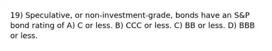 19) Speculative, or non-investment-grade, bonds have an S&P bond rating of A) C or less. B) CCC or less. C) BB or less. D) BBB or less.