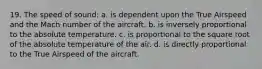 19. The speed of sound: a. is dependent upon the True Airspeed and the Mach number of the aircraft. b. is inversely proportional to the absolute temperature. c. is proportional to the square root of the absolute temperature of the air. d. is directly proportional to the True Airspeed of the aircraft.