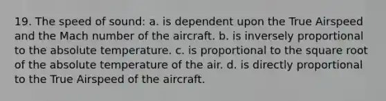 19. The speed of sound: a. is dependent upon the True Airspeed and the Mach number of the aircraft. b. is inversely proportional to the absolute temperature. c. is proportional to the square root of the absolute temperature of the air. d. is directly proportional to the True Airspeed of the aircraft.