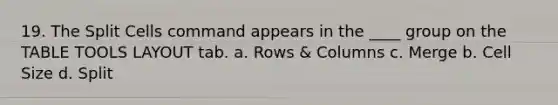 19. The Split Cells command appears in the ____ group on the TABLE TOOLS LAYOUT tab. a. Rows & Columns c. Merge b. Cell Size d. Split
