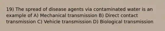 19) The spread of disease agents via contaminated water is an example of A) Mechanical transmission B) Direct contact transmission C) Vehicle transmission D) Biological transmission