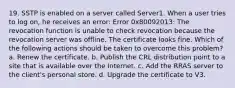 19. SSTP is enabled on a server called Server1. When a user tries to log on, he receives an error: Error 0x80092013: The revocation function is unable to check revocation because the revocation server was offline. The certificate looks fine. Which of the following actions should be taken to overcome this problem? a. Renew the certificate. b. Publish the CRL distribution point to a site that is available over the Internet. c. Add the RRAS server to the client's personal store. d. Upgrade the certificate to V3.