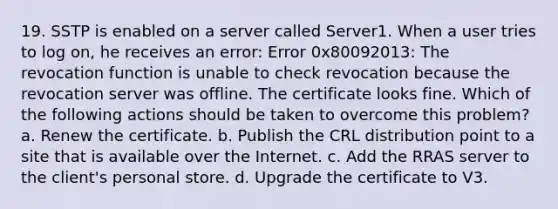 19. SSTP is enabled on a server called Server1. When a user tries to log on, he receives an error: Error 0x80092013: The revocation function is unable to check revocation because the revocation server was offline. The certificate looks fine. Which of the following actions should be taken to overcome this problem? a. Renew the certificate. b. Publish the CRL distribution point to a site that is available over the Internet. c. Add the RRAS server to the client's personal store. d. Upgrade the certificate to V3.