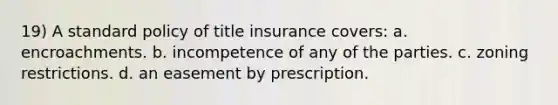 19) A standard policy of title insurance covers: a. encroachments. b. incompetence of any of the parties. c. zoning restrictions. d. an easement by prescription.