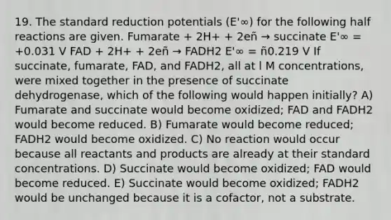 19. The standard reduction potentials (E'∞) for the following half reactions are given. Fumarate + 2H+ + 2eñ → succinate E'∞ = +0.031 V FAD + 2H+ + 2eñ → FADH2 E'∞ = ñ0.219 V If succinate, fumarate, FAD, and FADH2, all at l M concentrations, were mixed together in the presence of succinate dehydrogenase, which of the following would happen initially? A) Fumarate and succinate would become oxidized; FAD and FADH2 would become reduced. B) Fumarate would become reduced; FADH2 would become oxidized. C) No reaction would occur because all reactants and products are already at their standard concentrations. D) Succinate would become oxidized; FAD would become reduced. E) Succinate would become oxidized; FADH2 would be unchanged because it is a cofactor, not a substrate.