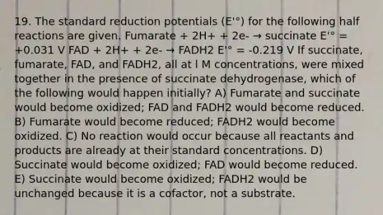 19. The standard reduction potentials (E'°) for the following half reactions are given. Fumarate + 2H+ + 2e- → succinate E'° = +0.031 V FAD + 2H+ + 2e- → FADH2 E'° = -0.219 V If succinate, fumarate, FAD, and FADH2, all at l M concentrations, were mixed together in the presence of succinate dehydrogenase, which of the following would happen initially? A) Fumarate and succinate would become oxidized; FAD and FADH2 would become reduced. B) Fumarate would become reduced; FADH2 would become oxidized. C) No reaction would occur because all reactants and products are already at their standard concentrations. D) Succinate would become oxidized; FAD would become reduced. E) Succinate would become oxidized; FADH2 would be unchanged because it is a cofactor, not a substrate.