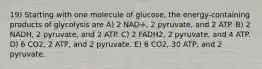 19) Starting with one molecule of glucose, the energy-containing products of glycolysis are A) 2 NAD+, 2 pyruvate, and 2 ATP. B) 2 NADH, 2 pyruvate, and 2 ATP. C) 2 FADH2, 2 pyruvate, and 4 ATP. D) 6 CO2, 2 ATP, and 2 pyruvate. E) 6 CO2, 30 ATP, and 2 pyruvate.