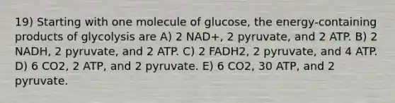 19) Starting with one molecule of glucose, the energy-containing products of glycolysis are A) 2 NAD+, 2 pyruvate, and 2 ATP. B) 2 NADH, 2 pyruvate, and 2 ATP. C) 2 FADH2, 2 pyruvate, and 4 ATP. D) 6 CO2, 2 ATP, and 2 pyruvate. E) 6 CO2, 30 ATP, and 2 pyruvate.