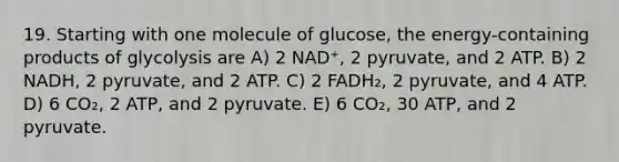 19. Starting with one molecule of glucose, the energy-containing products of glycolysis are A) 2 NAD⁺, 2 pyruvate, and 2 ATP. B) 2 NADH, 2 pyruvate, and 2 ATP. C) 2 FADH₂, 2 pyruvate, and 4 ATP. D) 6 CO₂, 2 ATP, and 2 pyruvate. E) 6 CO₂, 30 ATP, and 2 pyruvate.