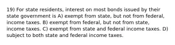 19) For state residents, interest on most bonds issued by their state government is A) exempt from state, but not from federal, income taxes. B) exempt from federal, but not from state, income taxes. C) exempt from state and federal income taxes. D) subject to both state and federal income taxes.