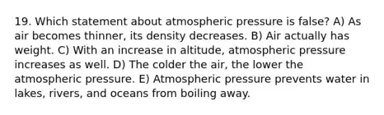 19. Which statement about atmospheric pressure is false? A) As air becomes thinner, its density decreases. B) Air actually has weight. C) With an increase in altitude, atmospheric pressure increases as well. D) The colder the air, the lower the atmospheric pressure. E) Atmospheric pressure prevents water in lakes, rivers, and oceans from boiling away.