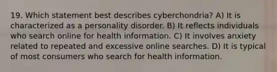 19. Which statement best describes cyberchondria? A) It is characterized as a personality disorder. B) It reflects individuals who search online for health information. C) It involves anxiety related to repeated and excessive online searches. D) It is typical of most consumers who search for health information.