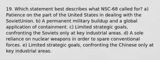 19. Which statement best describes what NSC-68 called for? a) Patience on the part of the United States in dealing with the SovietUnion. b) A permanent military buildup and a global application of containment. c) Limited strategic goals, confronting the Soviets only at key industrial areas. d) A sole reliance on nuclear weapons in order to spare conventional forces. e) Limited strategic goals, confronting the Chinese only at key industrial areas.