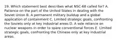 19. Which statement best describes what NSC-68 called for? A. Patience on the part of the United States in dealing with the Soviet Union B. A permanent military buildup and a global application of containment C. Limited strategic goals, confronting the Soviets only at key industrial areas D. A sole reliance on nuclear weapons in order to spare conventional forces E. Limited strategic goals, confronting the Chinese only at key industrial areas.