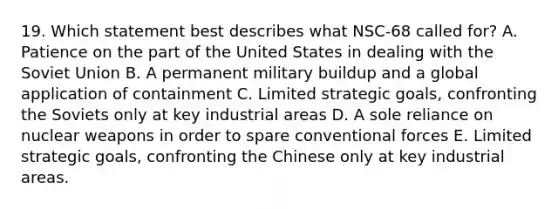 19. Which statement best describes what NSC-68 called for? A. Patience on the part of the United States in dealing with the Soviet Union B. A permanent military buildup and a global application of containment C. Limited strategic goals, confronting the Soviets only at key industrial areas D. A sole reliance on nuclear weapons in order to spare conventional forces E. Limited strategic goals, confronting the Chinese only at key industrial areas.