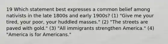 19 Which statement best expresses a common belief among nativists in the late 1800s and early 1900s? (1) "Give me your tired, your poor, your huddled masses." (2) "The streets are paved with gold." (3) "All immigrants strengthen America." (4) "America is for Americans."