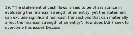 19. "The statement of cash flows is said to be of assistance in evaluating the financial strength of an entity, yet the statement can exclude significant non-cash transactions that can materially affect the financial strength of an entity". How does IAS 7 seek to overcome this issue? Discuss