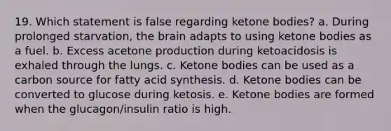 19. Which statement is false regarding ketone bodies? a. During prolonged starvation, the brain adapts to using ketone bodies as a fuel. b. Excess acetone production during ketoacidosis is exhaled through the lungs. c. Ketone bodies can be used as a carbon source for fatty acid synthesis. d. Ketone bodies can be converted to glucose during ketosis. e. Ketone bodies are formed when the glucagon/insulin ratio is high.