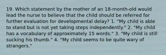 19. Which statement by the mother of an 18-month-old would lead the nurse to believe that the child should be referred for further evaluation for developmental delay? 1. "My child is able to stand but is not yet taking steps independently." 2. "My child has a vocabulary of approximately 15 words." 3. "My child is still sucking his thumb." 4. "My child seems to be quite wary of strangers."