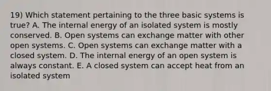 19) Which statement pertaining to the three basic systems is true? A. The internal energy of an isolated system is mostly conserved. B. Open systems can exchange matter with other open systems. C. Open systems can exchange matter with a closed system. D. The internal energy of an open system is always constant. E. A closed system can accept heat from an isolated system