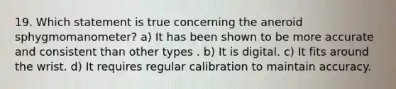 19. Which statement is true concerning the aneroid sphygmomanometer? a) It has been shown to be more accurate and consistent than other types . b) It is digital. c) It fits around the wrist. d) It requires regular calibration to maintain accuracy.