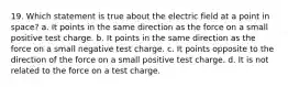 19. Which statement is true about the electric field at a point in space? a. It points in the same direction as the force on a small positive test charge. b. It points in the same direction as the force on a small negative test charge. c. It points opposite to the direction of the force on a small positive test charge. d. It is not related to the force on a test charge.