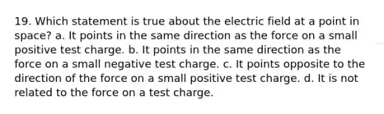 19. Which statement is true about the electric field at a point in space? a. It points in the same direction as the force on a small positive test charge. b. It points in the same direction as the force on a small negative test charge. c. It points opposite to the direction of the force on a small positive test charge. d. It is not related to the force on a test charge.