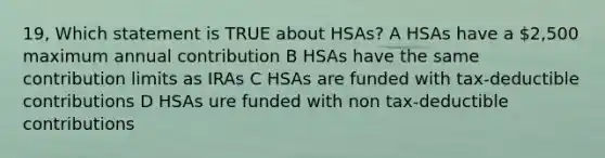 19, Which statement is TRUE about HSAs? A HSAs have a 2,500 maximum annual contribution B HSAs have the same contribution limits as IRAs C HSAs are funded with tax-deductible contributions D HSAs ure funded with non tax-deductible contributions