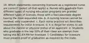 19. Which statements concerning licensure as a registered nurse are correct? (select all that apply) a. Nurses who graduate from different types of nursing education programs are granted different types of licenses, those with a baccalaureate degree having the most expanded role. b. A nursing license cannot be revoked, only suspended. c. Each nurse practice act describes requirements for initial licensure. d. It is illegal for states to ask about the mental or physical status of an applicant. e. Students who graduate in the top 10% of their class are exempt from taking the NCLEX-RN for licensure. f. Candidates for licensure must present proof of graduation as required by the state.