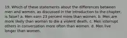 19. Which of these statements about the differences between men and women, as discussed in the introduction to the chapter, is false? a. Men earn 23 percent more than women. b. Men are more likely than women to die a violent death. c. Men interrupt others in conversation more often than women. d. Men live longer than women.