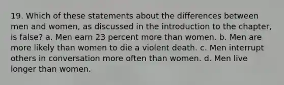 19. Which of these statements about the differences between men and women, as discussed in the introduction to the chapter, is false? a. Men earn 23 percent more than women. b. Men are more likely than women to die a violent death. c. Men interrupt others in conversation more often than women. d. Men live longer than women.